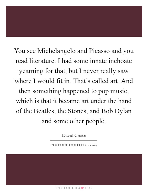You see Michelangelo and Picasso and you read literature. I had some innate inchoate yearning for that, but I never really saw where I would fit in. That's called art. And then something happened to pop music, which is that it became art under the hand of the Beatles, the Stones, and Bob Dylan and some other people Picture Quote #1