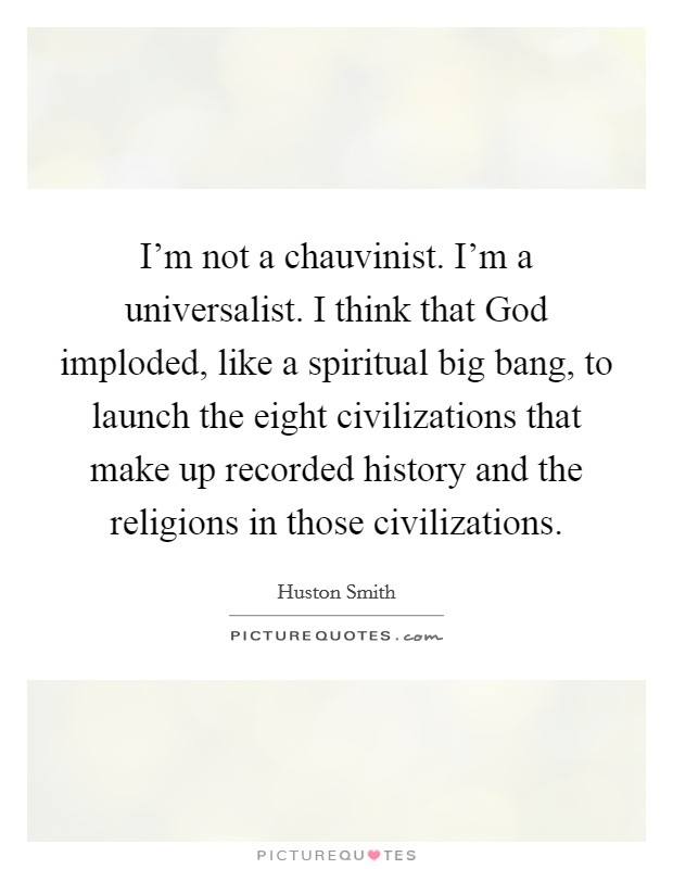I'm not a chauvinist. I'm a universalist. I think that God imploded, like a spiritual big bang, to launch the eight civilizations that make up recorded history and the religions in those civilizations Picture Quote #1