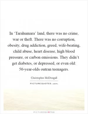 In ‘Tarahumara’ land, there was no crime, war or theft. There was no corruption, obesity, drug addiction, greed, wife-beating, child abuse, heart disease, high blood pressure, or carbon emissions. They didn’t get diabetes, or depressed, or even old: 50-year-olds outran teenagers Picture Quote #1