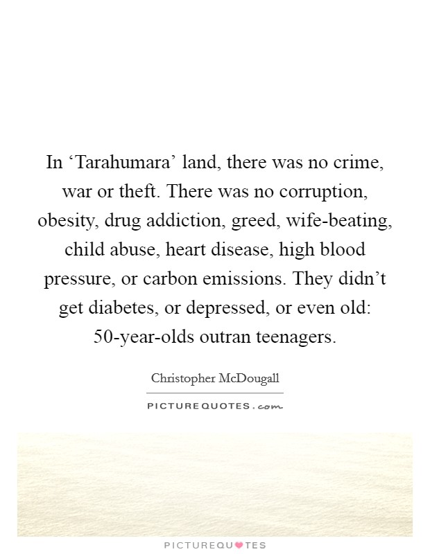 In ‘Tarahumara' land, there was no crime, war or theft. There was no corruption, obesity, drug addiction, greed, wife-beating, child abuse, heart disease, high blood pressure, or carbon emissions. They didn't get diabetes, or depressed, or even old: 50-year-olds outran teenagers Picture Quote #1