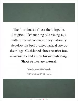 The ‘Tarahumara’ use their legs ‘as designed.’ By running at a young age with minimal footwear, they naturally develop the best biomechanical use of their legs. Cushioned shoes restrict foot movements and allow for over-striding. Short strides are natural Picture Quote #1