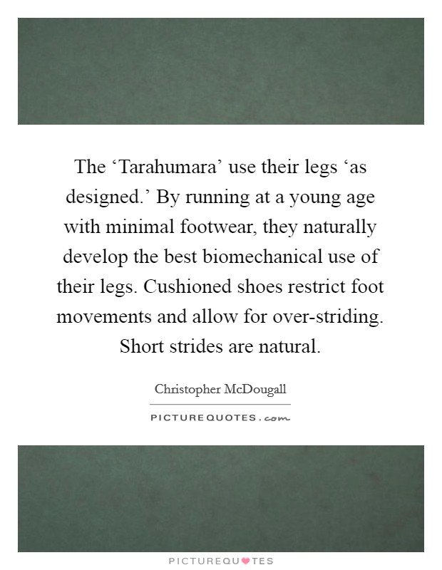 The ‘Tarahumara' use their legs ‘as designed.' By running at a young age with minimal footwear, they naturally develop the best biomechanical use of their legs. Cushioned shoes restrict foot movements and allow for over-striding. Short strides are natural Picture Quote #1