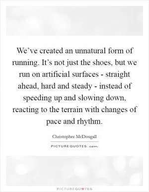 We’ve created an unnatural form of running. It’s not just the shoes, but we run on artificial surfaces - straight ahead, hard and steady - instead of speeding up and slowing down, reacting to the terrain with changes of pace and rhythm Picture Quote #1