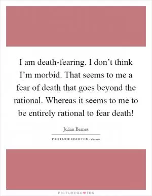 I am death-fearing. I don’t think I’m morbid. That seems to me a fear of death that goes beyond the rational. Whereas it seems to me to be entirely rational to fear death! Picture Quote #1