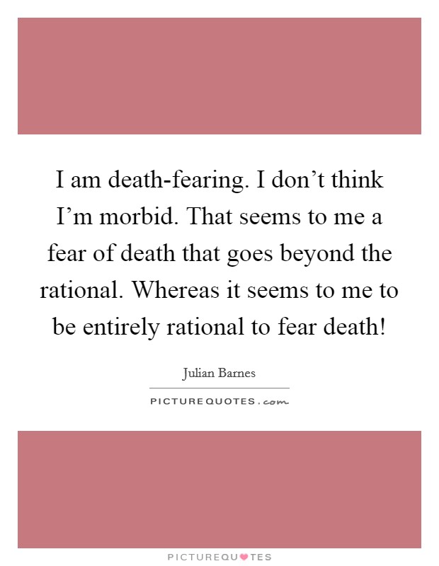 I am death-fearing. I don't think I'm morbid. That seems to me a fear of death that goes beyond the rational. Whereas it seems to me to be entirely rational to fear death! Picture Quote #1