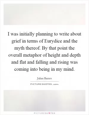 I was initially planning to write about grief in terms of Eurydice and the myth thereof. By that point the overall metaphor of height and depth and flat and falling and rising was coming into being in my mind Picture Quote #1