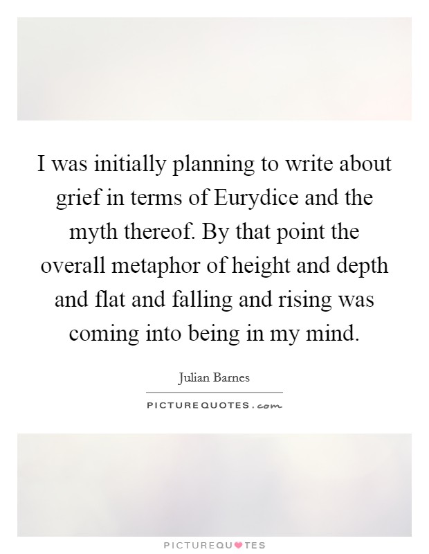 I was initially planning to write about grief in terms of Eurydice and the myth thereof. By that point the overall metaphor of height and depth and flat and falling and rising was coming into being in my mind Picture Quote #1