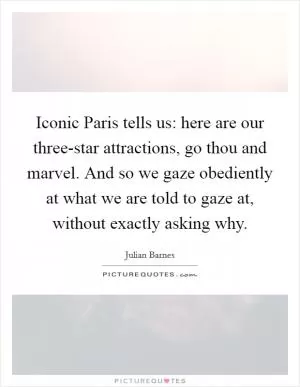 Iconic Paris tells us: here are our three-star attractions, go thou and marvel. And so we gaze obediently at what we are told to gaze at, without exactly asking why Picture Quote #1