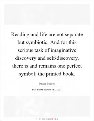 Reading and life are not separate but symbiotic. And for this serious task of imaginative discovery and self-discovery, there is and remains one perfect symbol: the printed book Picture Quote #1