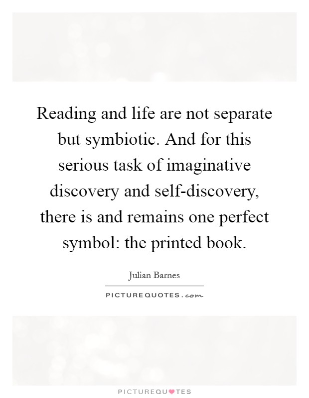 Reading and life are not separate but symbiotic. And for this serious task of imaginative discovery and self-discovery, there is and remains one perfect symbol: the printed book Picture Quote #1