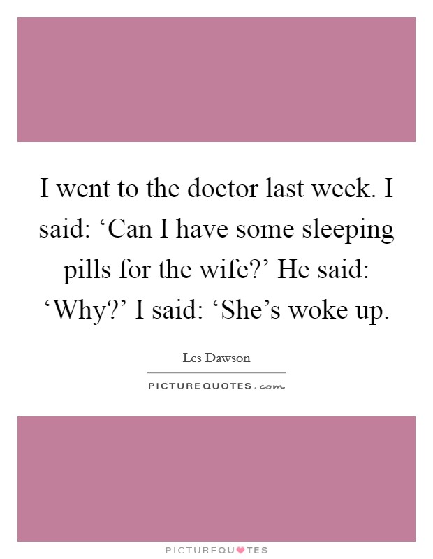 I went to the doctor last week. I said: ‘Can I have some sleeping pills for the wife?' He said: ‘Why?' I said: ‘She's woke up Picture Quote #1