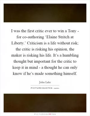 I was the first critic ever to win a Tony - for co-authoring ‘Elaine Stritch at Liberty.’ Criticism is a life without risk; the critic is risking his opinion, the maker is risking his life. It’s a humbling thought but important for the critic to keep it in mind - a thought he can only know if he’s made something himself Picture Quote #1