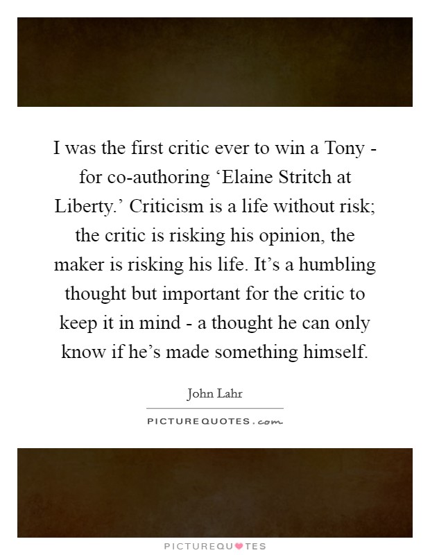 I was the first critic ever to win a Tony - for co-authoring ‘Elaine Stritch at Liberty.' Criticism is a life without risk; the critic is risking his opinion, the maker is risking his life. It's a humbling thought but important for the critic to keep it in mind - a thought he can only know if he's made something himself Picture Quote #1