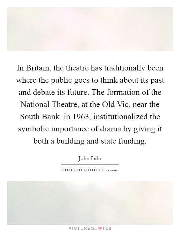 In Britain, the theatre has traditionally been where the public goes to think about its past and debate its future. The formation of the National Theatre, at the Old Vic, near the South Bank, in 1963, institutionalized the symbolic importance of drama by giving it both a building and state funding Picture Quote #1