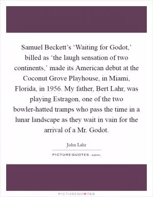 Samuel Beckett’s ‘Waiting for Godot,’ billed as ‘the laugh sensation of two continents,’ made its American debut at the Coconut Grove Playhouse, in Miami, Florida, in 1956. My father, Bert Lahr, was playing Estragon, one of the two bowler-hatted tramps who pass the time in a lunar landscape as they wait in vain for the arrival of a Mr. Godot Picture Quote #1