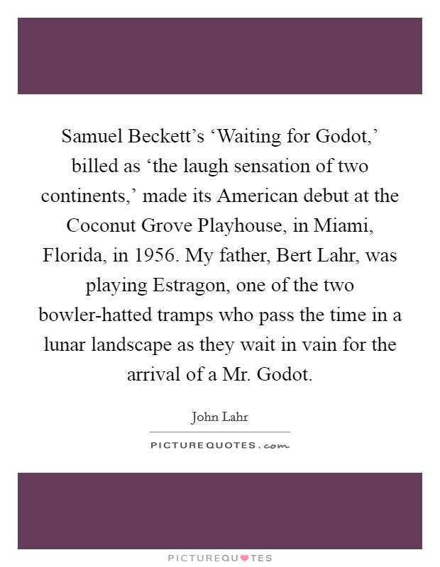 Samuel Beckett's ‘Waiting for Godot,' billed as ‘the laugh sensation of two continents,' made its American debut at the Coconut Grove Playhouse, in Miami, Florida, in 1956. My father, Bert Lahr, was playing Estragon, one of the two bowler-hatted tramps who pass the time in a lunar landscape as they wait in vain for the arrival of a Mr. Godot Picture Quote #1