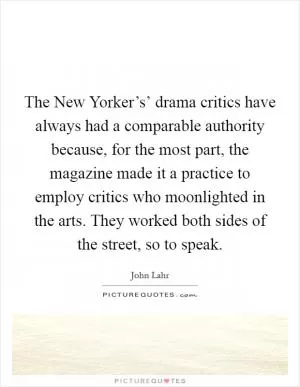 The New Yorker’s’ drama critics have always had a comparable authority because, for the most part, the magazine made it a practice to employ critics who moonlighted in the arts. They worked both sides of the street, so to speak Picture Quote #1