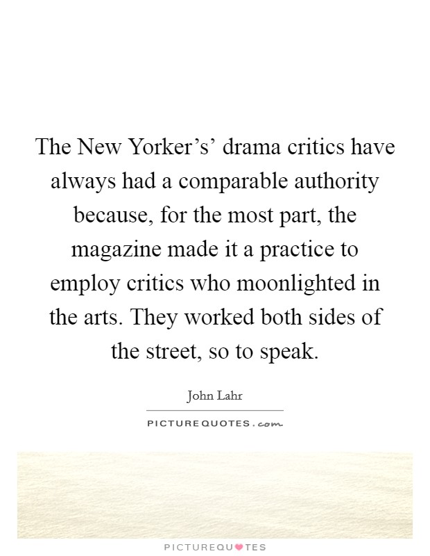 The New Yorker's' drama critics have always had a comparable authority because, for the most part, the magazine made it a practice to employ critics who moonlighted in the arts. They worked both sides of the street, so to speak Picture Quote #1
