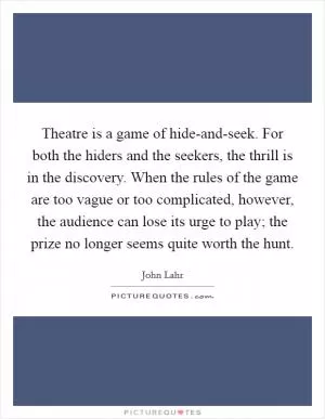Theatre is a game of hide-and-seek. For both the hiders and the seekers, the thrill is in the discovery. When the rules of the game are too vague or too complicated, however, the audience can lose its urge to play; the prize no longer seems quite worth the hunt Picture Quote #1