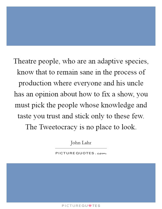 Theatre people, who are an adaptive species, know that to remain sane in the process of production where everyone and his uncle has an opinion about how to fix a show, you must pick the people whose knowledge and taste you trust and stick only to these few. The Tweetocracy is no place to look Picture Quote #1