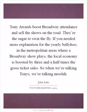 Tony Awards boost Broadway attendance and sell the shows on the road. They’re the sugar to swat the fly. If you needed more explanation for the yearly ballyhoo, in the metropolitan areas where a Broadway show plays, the local economy is boosted by three and a half times the gross ticket sales. So when we’re talking Tonys, we’re talking moolah Picture Quote #1