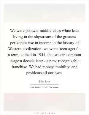 We were postwar middle-class white kids living in the slipstream of the greatest per-capita rise in income in the history of Western civilization; we were ‘teen-agers’ - a term, coined in 1941, that was in common usage a decade later - a new, recognizable franchise. We had money, mobility, and problems all our own Picture Quote #1