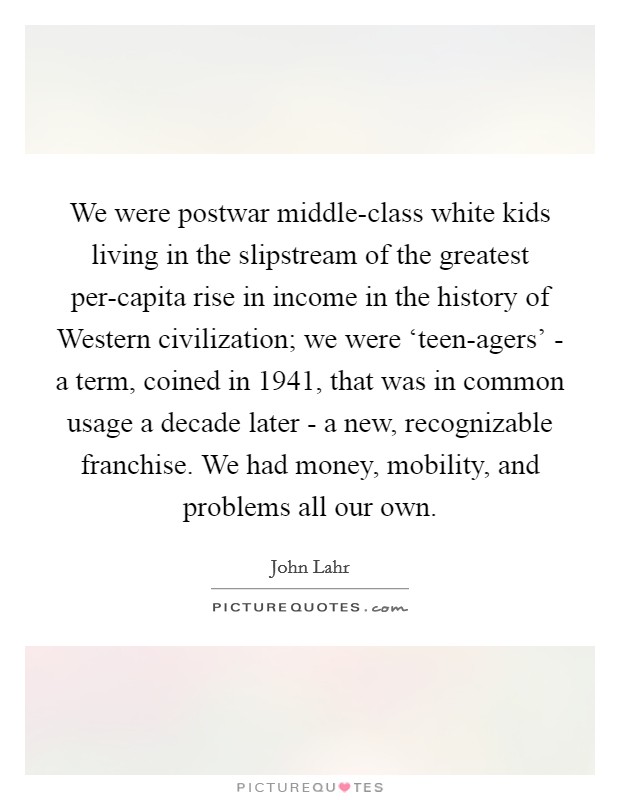We were postwar middle-class white kids living in the slipstream of the greatest per-capita rise in income in the history of Western civilization; we were ‘teen-agers' - a term, coined in 1941, that was in common usage a decade later - a new, recognizable franchise. We had money, mobility, and problems all our own Picture Quote #1