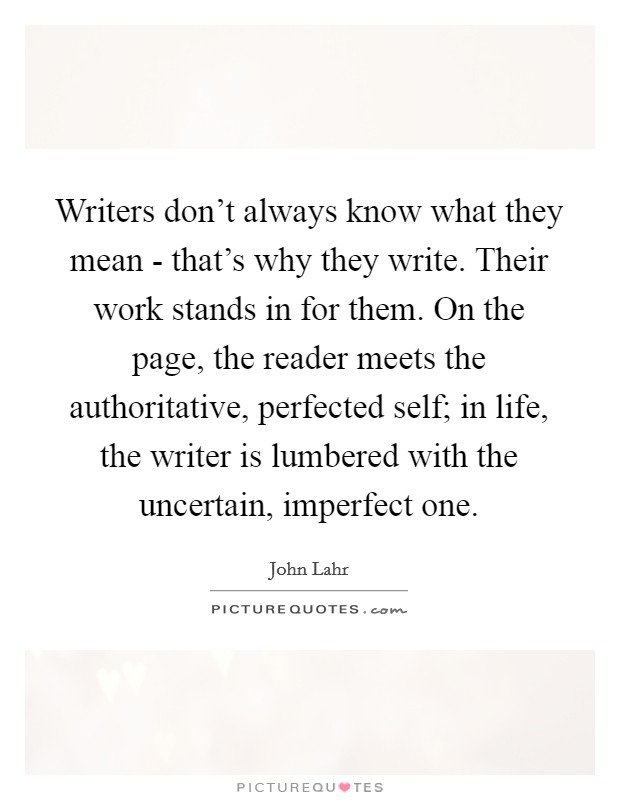 Writers don’t always know what they mean - that’s why they write. Their work stands in for them. On the page, the reader meets the authoritative, perfected self; in life, the writer is lumbered with the uncertain, imperfect one Picture Quote #1