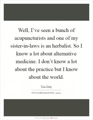 Well, I’ve seen a bunch of acupuncturists and one of my sister-in-laws is an herbalist. So I know a lot about alternative medicine. I don’t know a lot about the practice but I know about the world Picture Quote #1