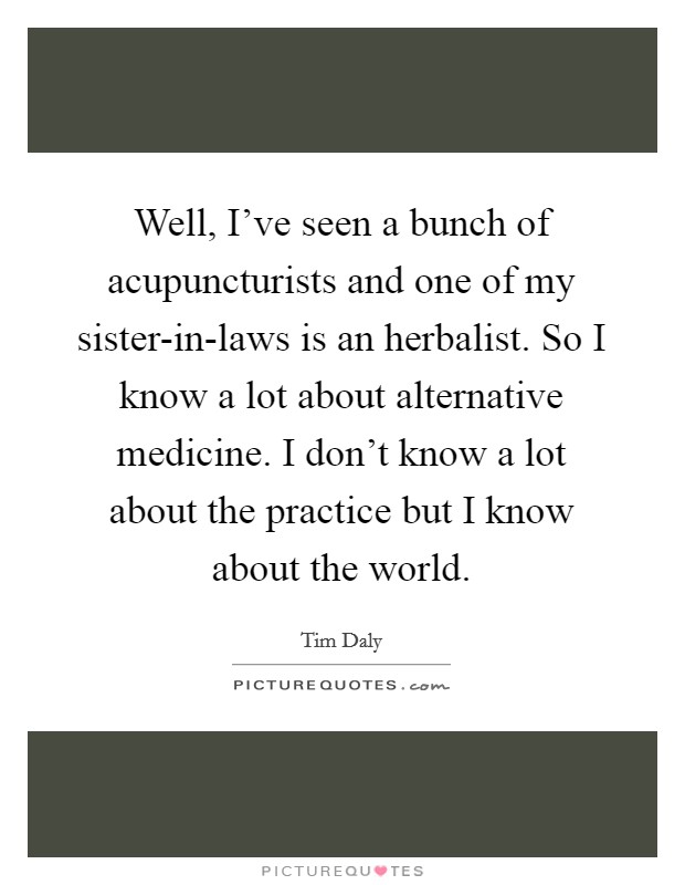 Well, I've seen a bunch of acupuncturists and one of my sister-in-laws is an herbalist. So I know a lot about alternative medicine. I don't know a lot about the practice but I know about the world Picture Quote #1