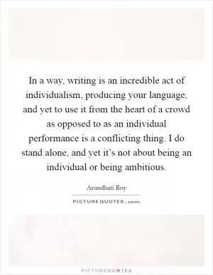 In a way, writing is an incredible act of individualism, producing your language, and yet to use it from the heart of a crowd as opposed to as an individual performance is a conflicting thing. I do stand alone, and yet it’s not about being an individual or being ambitious Picture Quote #1