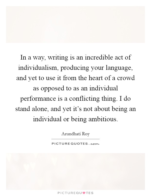 In a way, writing is an incredible act of individualism, producing your language, and yet to use it from the heart of a crowd as opposed to as an individual performance is a conflicting thing. I do stand alone, and yet it's not about being an individual or being ambitious Picture Quote #1