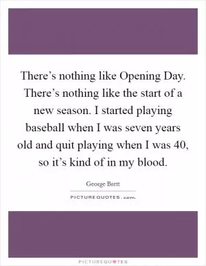 There’s nothing like Opening Day. There’s nothing like the start of a new season. I started playing baseball when I was seven years old and quit playing when I was 40, so it’s kind of in my blood Picture Quote #1