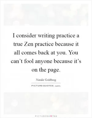 I consider writing practice a true Zen practice because it all comes back at you. You can’t fool anyone because it’s on the page Picture Quote #1