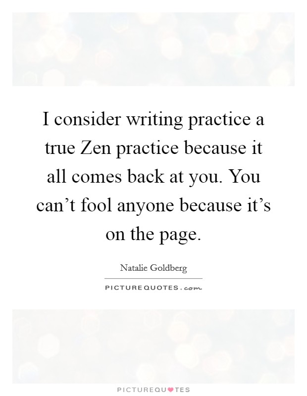 I consider writing practice a true Zen practice because it all comes back at you. You can't fool anyone because it's on the page Picture Quote #1