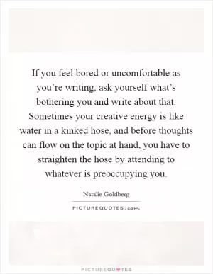 If you feel bored or uncomfortable as you’re writing, ask yourself what’s bothering you and write about that. Sometimes your creative energy is like water in a kinked hose, and before thoughts can flow on the topic at hand, you have to straighten the hose by attending to whatever is preoccupying you Picture Quote #1
