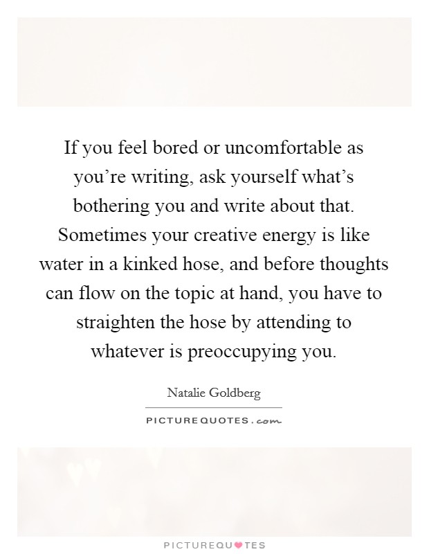 If you feel bored or uncomfortable as you're writing, ask yourself what's bothering you and write about that. Sometimes your creative energy is like water in a kinked hose, and before thoughts can flow on the topic at hand, you have to straighten the hose by attending to whatever is preoccupying you Picture Quote #1