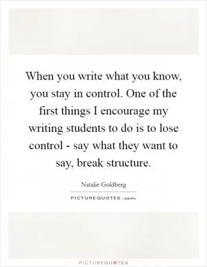 When you write what you know, you stay in control. One of the first things I encourage my writing students to do is to lose control - say what they want to say, break structure Picture Quote #1