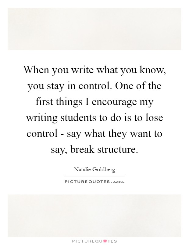 When you write what you know, you stay in control. One of the first things I encourage my writing students to do is to lose control - say what they want to say, break structure Picture Quote #1