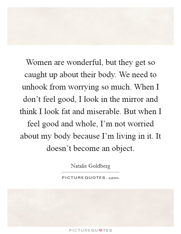 Women are wonderful, but they get so caught up about their body. We need to unhook from worrying so much. When I don't feel good, I look in the mirror and think I look fat and miserable. But when I feel good and whole, I'm not worried about my body because I'm living in it. It doesn't become an object Picture Quote #1