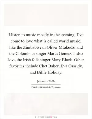 I listen to music mostly in the evening. I’ve come to love what is called world music, like the Zimbabwean Oliver Mtukudzi and the Colombian singer Marta Gomez. I also love the Irish folk singer Mary Black. Other favorites include Chet Baker, Eva Cassidy, and Billie Holiday Picture Quote #1