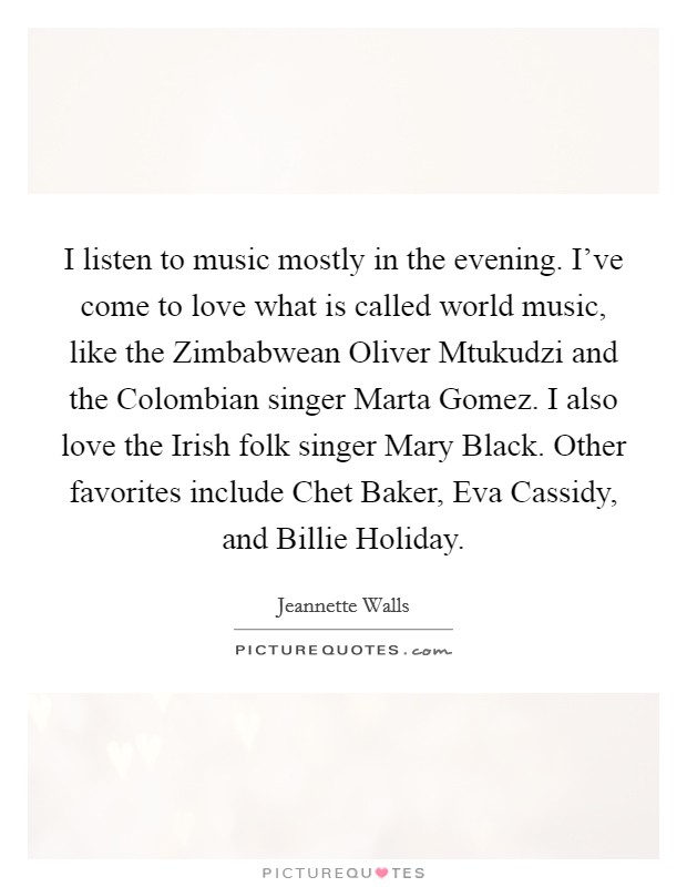 I listen to music mostly in the evening. I've come to love what is called world music, like the Zimbabwean Oliver Mtukudzi and the Colombian singer Marta Gomez. I also love the Irish folk singer Mary Black. Other favorites include Chet Baker, Eva Cassidy, and Billie Holiday Picture Quote #1