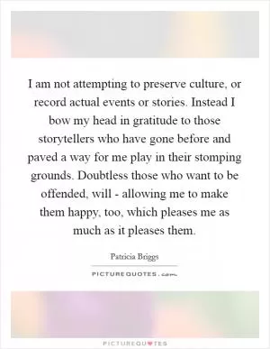 I am not attempting to preserve culture, or record actual events or stories. Instead I bow my head in gratitude to those storytellers who have gone before and paved a way for me play in their stomping grounds. Doubtless those who want to be offended, will - allowing me to make them happy, too, which pleases me as much as it pleases them Picture Quote #1