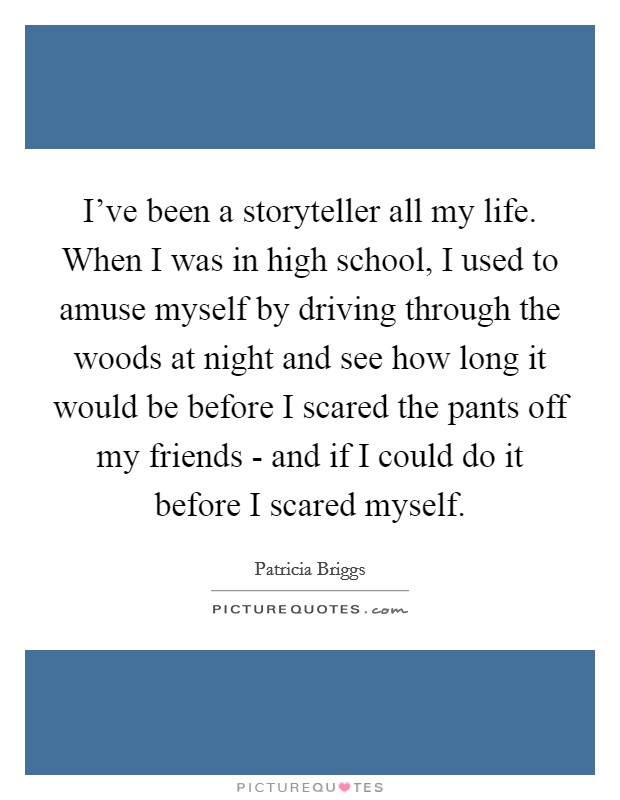 I've been a storyteller all my life. When I was in high school, I used to amuse myself by driving through the woods at night and see how long it would be before I scared the pants off my friends - and if I could do it before I scared myself Picture Quote #1