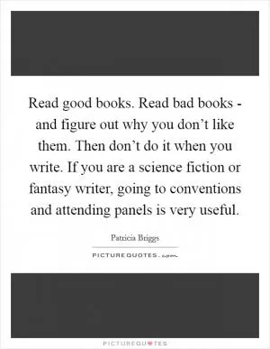 Read good books. Read bad books - and figure out why you don’t like them. Then don’t do it when you write. If you are a science fiction or fantasy writer, going to conventions and attending panels is very useful Picture Quote #1