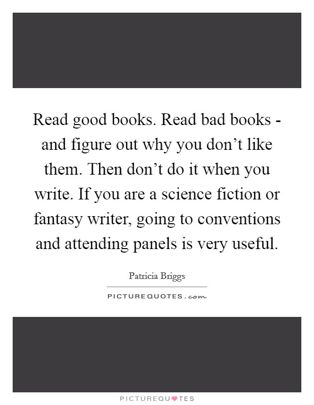 Read good books. Read bad books - and figure out why you don't like them. Then don't do it when you write. If you are a science fiction or fantasy writer, going to conventions and attending panels is very useful Picture Quote #1
