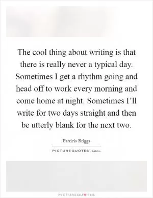 The cool thing about writing is that there is really never a typical day. Sometimes I get a rhythm going and head off to work every morning and come home at night. Sometimes I’ll write for two days straight and then be utterly blank for the next two Picture Quote #1