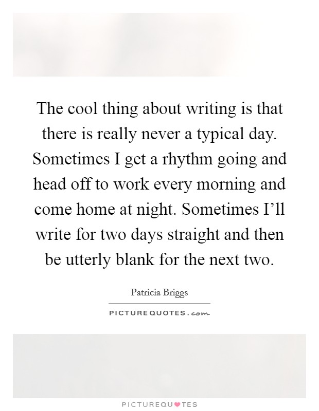 The cool thing about writing is that there is really never a typical day. Sometimes I get a rhythm going and head off to work every morning and come home at night. Sometimes I'll write for two days straight and then be utterly blank for the next two Picture Quote #1