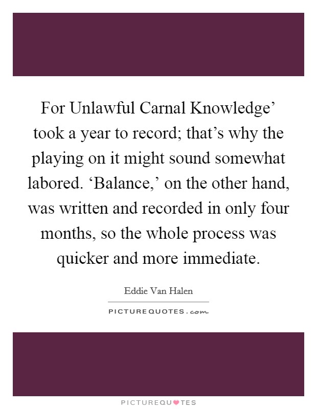 For Unlawful Carnal Knowledge' took a year to record; that's why the playing on it might sound somewhat labored. ‘Balance,' on the other hand, was written and recorded in only four months, so the whole process was quicker and more immediate Picture Quote #1
