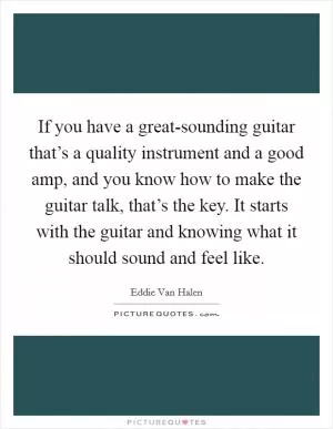 If you have a great-sounding guitar that’s a quality instrument and a good amp, and you know how to make the guitar talk, that’s the key. It starts with the guitar and knowing what it should sound and feel like Picture Quote #1